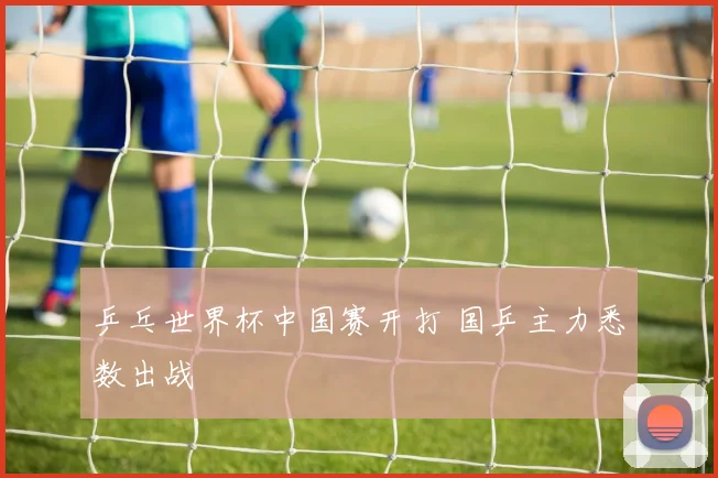 乒乓世界杯中国赛开打 国乒主力悉数出战