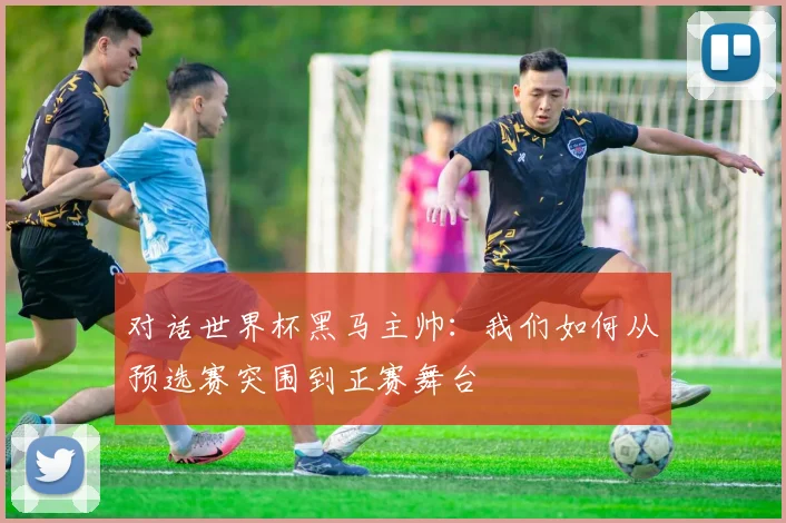 对话世界杯黑马主帅：我们如何从预选赛突围到正赛舞台
